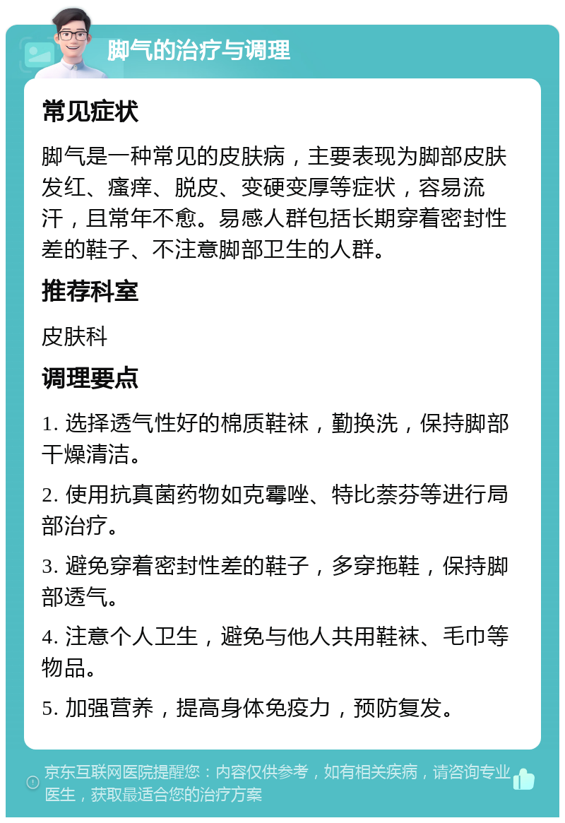 脚气的治疗与调理 常见症状 脚气是一种常见的皮肤病，主要表现为脚部皮肤发红、瘙痒、脱皮、变硬变厚等症状，容易流汗，且常年不愈。易感人群包括长期穿着密封性差的鞋子、不注意脚部卫生的人群。 推荐科室 皮肤科 调理要点 1. 选择透气性好的棉质鞋袜，勤换洗，保持脚部干燥清洁。 2. 使用抗真菌药物如克霉唑、特比萘芬等进行局部治疗。 3. 避免穿着密封性差的鞋子，多穿拖鞋，保持脚部透气。 4. 注意个人卫生，避免与他人共用鞋袜、毛巾等物品。 5. 加强营养，提高身体免疫力，预防复发。