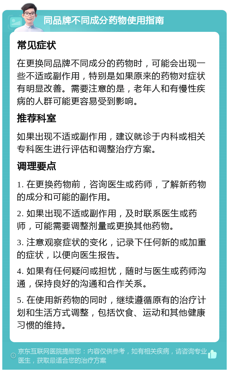 同品牌不同成分药物使用指南 常见症状 在更换同品牌不同成分的药物时，可能会出现一些不适或副作用，特别是如果原来的药物对症状有明显改善。需要注意的是，老年人和有慢性疾病的人群可能更容易受到影响。 推荐科室 如果出现不适或副作用，建议就诊于内科或相关专科医生进行评估和调整治疗方案。 调理要点 1. 在更换药物前，咨询医生或药师，了解新药物的成分和可能的副作用。 2. 如果出现不适或副作用，及时联系医生或药师，可能需要调整剂量或更换其他药物。 3. 注意观察症状的变化，记录下任何新的或加重的症状，以便向医生报告。 4. 如果有任何疑问或担忧，随时与医生或药师沟通，保持良好的沟通和合作关系。 5. 在使用新药物的同时，继续遵循原有的治疗计划和生活方式调整，包括饮食、运动和其他健康习惯的维持。