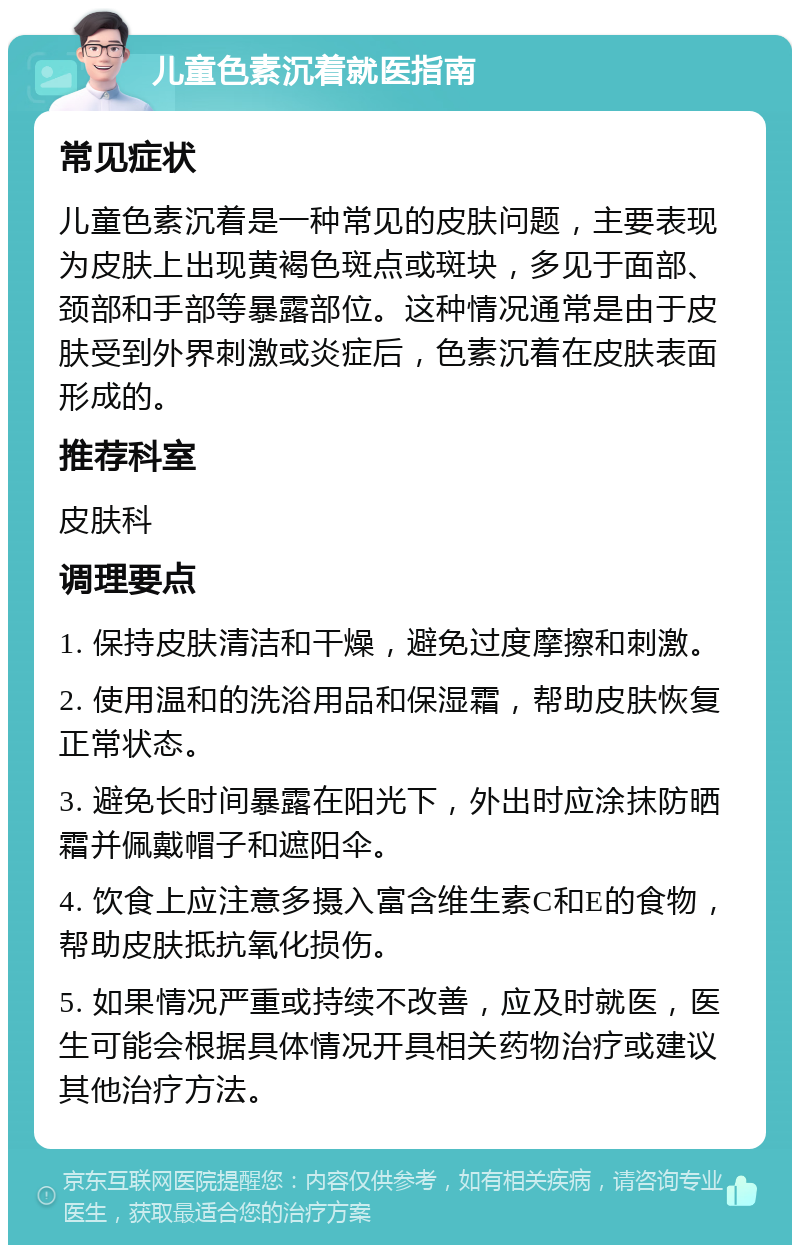 儿童色素沉着就医指南 常见症状 儿童色素沉着是一种常见的皮肤问题，主要表现为皮肤上出现黄褐色斑点或斑块，多见于面部、颈部和手部等暴露部位。这种情况通常是由于皮肤受到外界刺激或炎症后，色素沉着在皮肤表面形成的。 推荐科室 皮肤科 调理要点 1. 保持皮肤清洁和干燥，避免过度摩擦和刺激。 2. 使用温和的洗浴用品和保湿霜，帮助皮肤恢复正常状态。 3. 避免长时间暴露在阳光下，外出时应涂抹防晒霜并佩戴帽子和遮阳伞。 4. 饮食上应注意多摄入富含维生素C和E的食物，帮助皮肤抵抗氧化损伤。 5. 如果情况严重或持续不改善，应及时就医，医生可能会根据具体情况开具相关药物治疗或建议其他治疗方法。