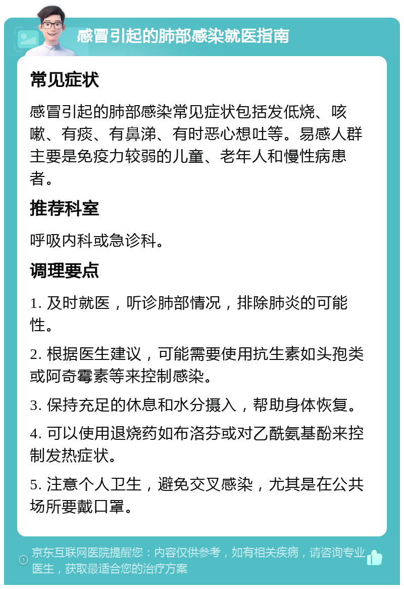 感冒引起的肺部感染就医指南 常见症状 感冒引起的肺部感染常见症状包括发低烧、咳嗽、有痰、有鼻涕、有时恶心想吐等。易感人群主要是免疫力较弱的儿童、老年人和慢性病患者。 推荐科室 呼吸内科或急诊科。 调理要点 1. 及时就医，听诊肺部情况，排除肺炎的可能性。 2. 根据医生建议，可能需要使用抗生素如头孢类或阿奇霉素等来控制感染。 3. 保持充足的休息和水分摄入，帮助身体恢复。 4. 可以使用退烧药如布洛芬或对乙酰氨基酚来控制发热症状。 5. 注意个人卫生，避免交叉感染，尤其是在公共场所要戴口罩。