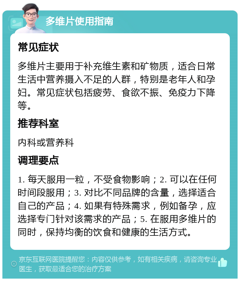 多维片使用指南 常见症状 多维片主要用于补充维生素和矿物质，适合日常生活中营养摄入不足的人群，特别是老年人和孕妇。常见症状包括疲劳、食欲不振、免疫力下降等。 推荐科室 内科或营养科 调理要点 1. 每天服用一粒，不受食物影响；2. 可以在任何时间段服用；3. 对比不同品牌的含量，选择适合自己的产品；4. 如果有特殊需求，例如备孕，应选择专门针对该需求的产品；5. 在服用多维片的同时，保持均衡的饮食和健康的生活方式。