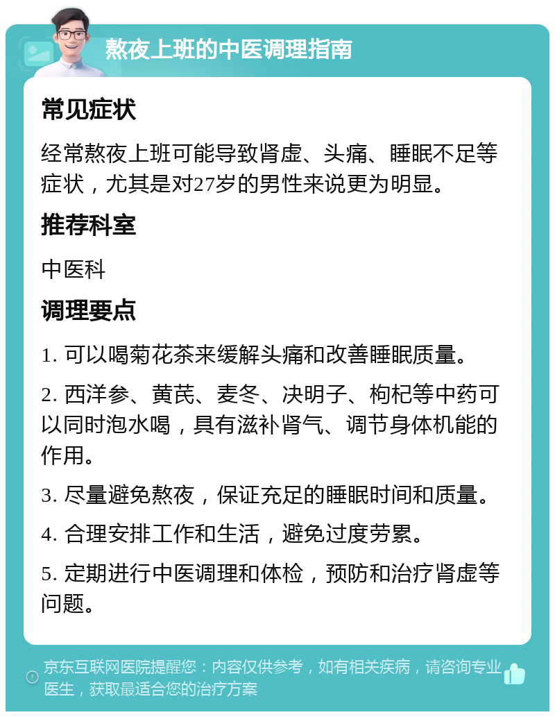 熬夜上班的中医调理指南 常见症状 经常熬夜上班可能导致肾虚、头痛、睡眠不足等症状，尤其是对27岁的男性来说更为明显。 推荐科室 中医科 调理要点 1. 可以喝菊花茶来缓解头痛和改善睡眠质量。 2. 西洋参、黄芪、麦冬、决明子、枸杞等中药可以同时泡水喝，具有滋补肾气、调节身体机能的作用。 3. 尽量避免熬夜，保证充足的睡眠时间和质量。 4. 合理安排工作和生活，避免过度劳累。 5. 定期进行中医调理和体检，预防和治疗肾虚等问题。