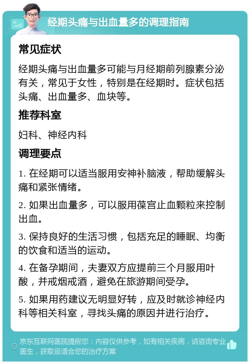 经期头痛与出血量多的调理指南 常见症状 经期头痛与出血量多可能与月经期前列腺素分泌有关，常见于女性，特别是在经期时。症状包括头痛、出血量多、血块等。 推荐科室 妇科、神经内科 调理要点 1. 在经期可以适当服用安神补脑液，帮助缓解头痛和紧张情绪。 2. 如果出血量多，可以服用葆宫止血颗粒来控制出血。 3. 保持良好的生活习惯，包括充足的睡眠、均衡的饮食和适当的运动。 4. 在备孕期间，夫妻双方应提前三个月服用叶酸，并戒烟戒酒，避免在旅游期间受孕。 5. 如果用药建议无明显好转，应及时就诊神经内科等相关科室，寻找头痛的原因并进行治疗。