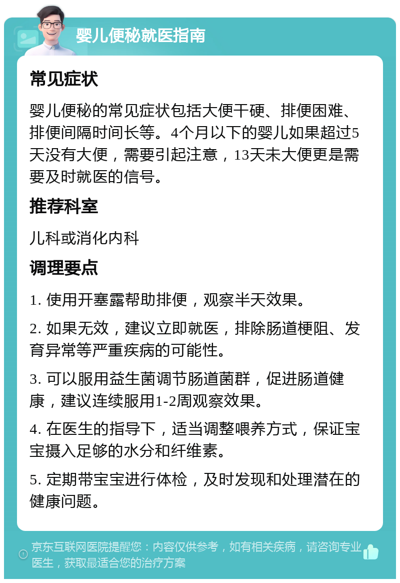 婴儿便秘就医指南 常见症状 婴儿便秘的常见症状包括大便干硬、排便困难、排便间隔时间长等。4个月以下的婴儿如果超过5天没有大便，需要引起注意，13天未大便更是需要及时就医的信号。 推荐科室 儿科或消化内科 调理要点 1. 使用开塞露帮助排便，观察半天效果。 2. 如果无效，建议立即就医，排除肠道梗阻、发育异常等严重疾病的可能性。 3. 可以服用益生菌调节肠道菌群，促进肠道健康，建议连续服用1-2周观察效果。 4. 在医生的指导下，适当调整喂养方式，保证宝宝摄入足够的水分和纤维素。 5. 定期带宝宝进行体检，及时发现和处理潜在的健康问题。