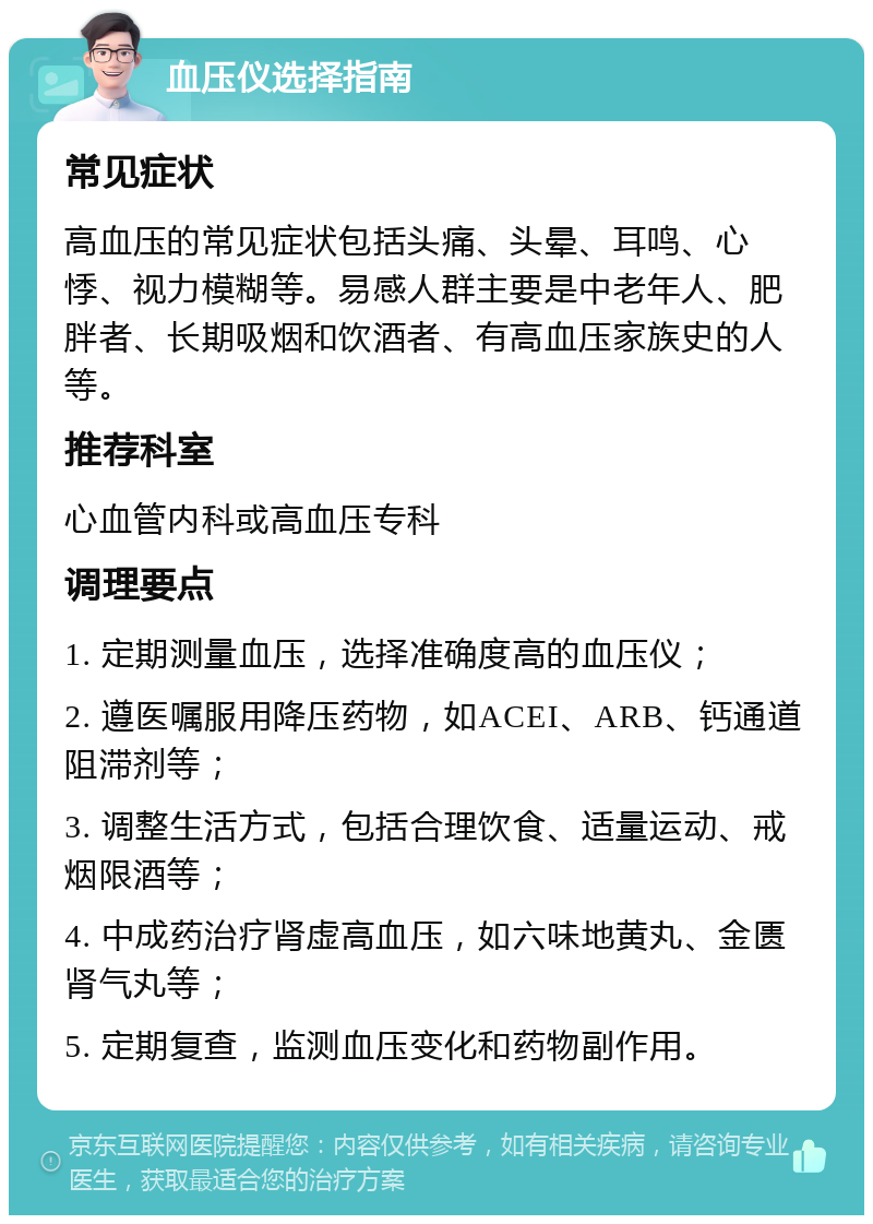 血压仪选择指南 常见症状 高血压的常见症状包括头痛、头晕、耳鸣、心悸、视力模糊等。易感人群主要是中老年人、肥胖者、长期吸烟和饮酒者、有高血压家族史的人等。 推荐科室 心血管内科或高血压专科 调理要点 1. 定期测量血压，选择准确度高的血压仪； 2. 遵医嘱服用降压药物，如ACEI、ARB、钙通道阻滞剂等； 3. 调整生活方式，包括合理饮食、适量运动、戒烟限酒等； 4. 中成药治疗肾虚高血压，如六味地黄丸、金匮肾气丸等； 5. 定期复查，监测血压变化和药物副作用。