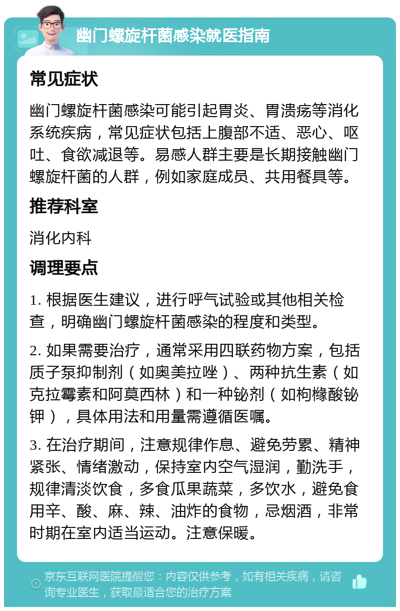 幽门螺旋杆菌感染就医指南 常见症状 幽门螺旋杆菌感染可能引起胃炎、胃溃疡等消化系统疾病，常见症状包括上腹部不适、恶心、呕吐、食欲减退等。易感人群主要是长期接触幽门螺旋杆菌的人群，例如家庭成员、共用餐具等。 推荐科室 消化内科 调理要点 1. 根据医生建议，进行呼气试验或其他相关检查，明确幽门螺旋杆菌感染的程度和类型。 2. 如果需要治疗，通常采用四联药物方案，包括质子泵抑制剂（如奥美拉唑）、两种抗生素（如克拉霉素和阿莫西林）和一种铋剂（如枸橼酸铋钾），具体用法和用量需遵循医嘱。 3. 在治疗期间，注意规律作息、避免劳累、精神紧张、情绪激动，保持室内空气湿润，勤洗手，规律清淡饮食，多食瓜果蔬菜，多饮水，避免食用辛、酸、麻、辣、油炸的食物，忌烟酒，非常时期在室内适当运动。注意保暖。