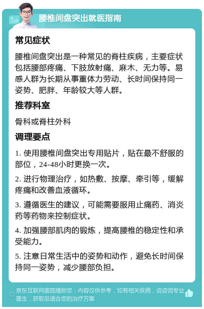 腰椎间盘突出就医指南 常见症状 腰椎间盘突出是一种常见的脊柱疾病，主要症状包括腰部疼痛、下肢放射痛、麻木、无力等。易感人群为长期从事重体力劳动、长时间保持同一姿势、肥胖、年龄较大等人群。 推荐科室 骨科或脊柱外科 调理要点 1. 使用腰椎间盘突出专用贴片，贴在最不舒服的部位，24-48小时更换一次。 2. 进行物理治疗，如热敷、按摩、牵引等，缓解疼痛和改善血液循环。 3. 遵循医生的建议，可能需要服用止痛药、消炎药等药物来控制症状。 4. 加强腰部肌肉的锻炼，提高腰椎的稳定性和承受能力。 5. 注意日常生活中的姿势和动作，避免长时间保持同一姿势，减少腰部负担。