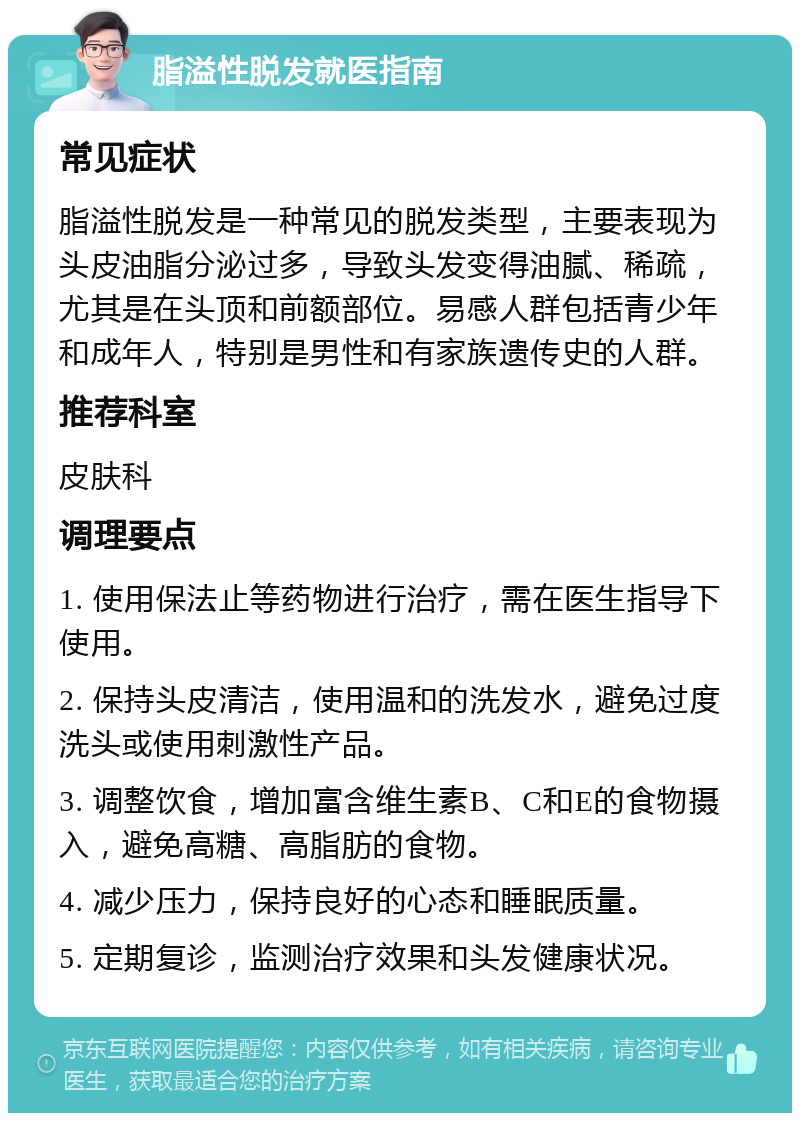 脂溢性脱发就医指南 常见症状 脂溢性脱发是一种常见的脱发类型，主要表现为头皮油脂分泌过多，导致头发变得油腻、稀疏，尤其是在头顶和前额部位。易感人群包括青少年和成年人，特别是男性和有家族遗传史的人群。 推荐科室 皮肤科 调理要点 1. 使用保法止等药物进行治疗，需在医生指导下使用。 2. 保持头皮清洁，使用温和的洗发水，避免过度洗头或使用刺激性产品。 3. 调整饮食，增加富含维生素B、C和E的食物摄入，避免高糖、高脂肪的食物。 4. 减少压力，保持良好的心态和睡眠质量。 5. 定期复诊，监测治疗效果和头发健康状况。