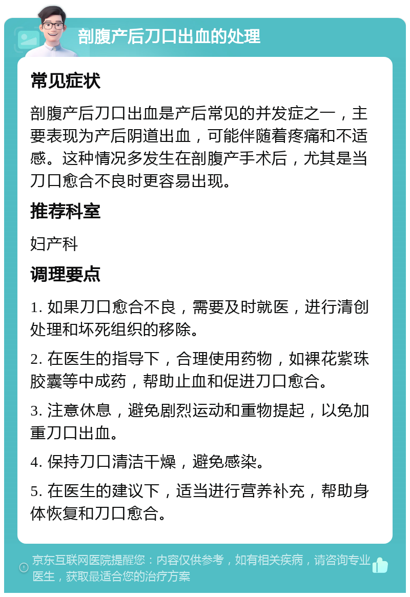 剖腹产后刀口出血的处理 常见症状 剖腹产后刀口出血是产后常见的并发症之一，主要表现为产后阴道出血，可能伴随着疼痛和不适感。这种情况多发生在剖腹产手术后，尤其是当刀口愈合不良时更容易出现。 推荐科室 妇产科 调理要点 1. 如果刀口愈合不良，需要及时就医，进行清创处理和坏死组织的移除。 2. 在医生的指导下，合理使用药物，如裸花紫珠胶囊等中成药，帮助止血和促进刀口愈合。 3. 注意休息，避免剧烈运动和重物提起，以免加重刀口出血。 4. 保持刀口清洁干燥，避免感染。 5. 在医生的建议下，适当进行营养补充，帮助身体恢复和刀口愈合。