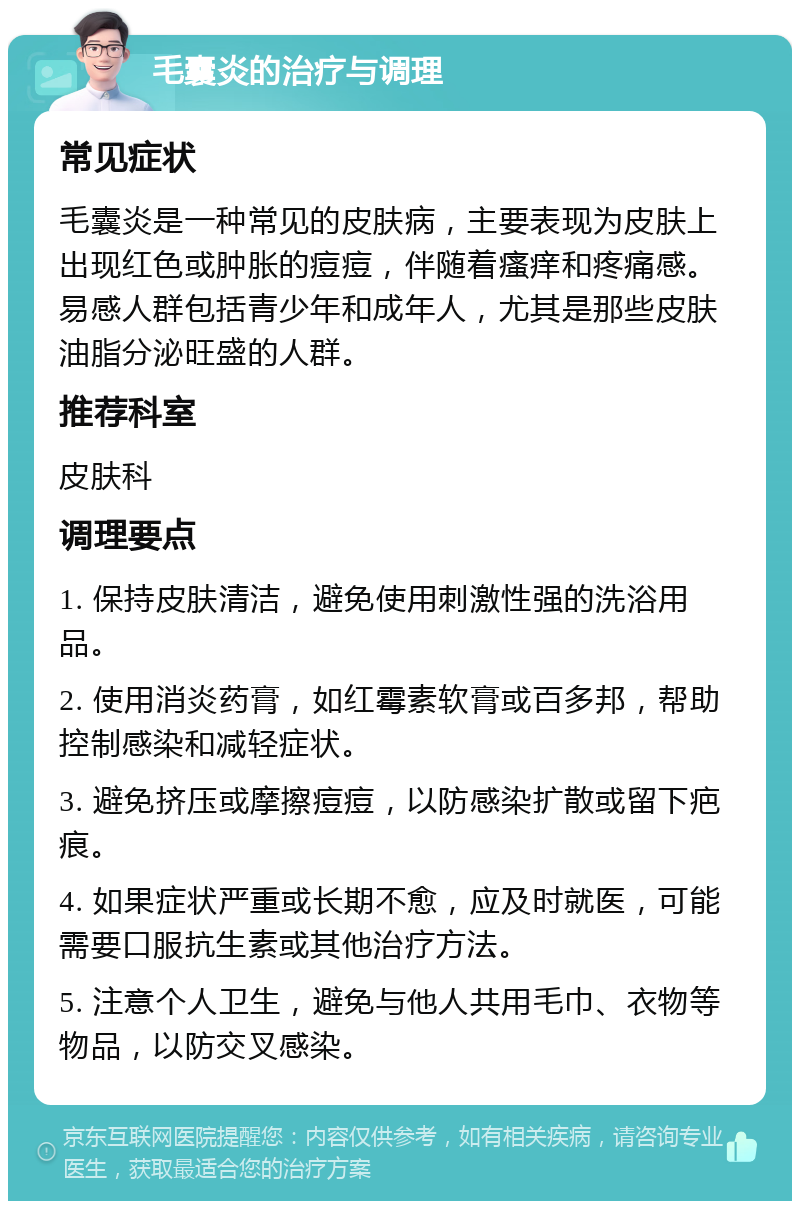 毛囊炎的治疗与调理 常见症状 毛囊炎是一种常见的皮肤病，主要表现为皮肤上出现红色或肿胀的痘痘，伴随着瘙痒和疼痛感。易感人群包括青少年和成年人，尤其是那些皮肤油脂分泌旺盛的人群。 推荐科室 皮肤科 调理要点 1. 保持皮肤清洁，避免使用刺激性强的洗浴用品。 2. 使用消炎药膏，如红霉素软膏或百多邦，帮助控制感染和减轻症状。 3. 避免挤压或摩擦痘痘，以防感染扩散或留下疤痕。 4. 如果症状严重或长期不愈，应及时就医，可能需要口服抗生素或其他治疗方法。 5. 注意个人卫生，避免与他人共用毛巾、衣物等物品，以防交叉感染。