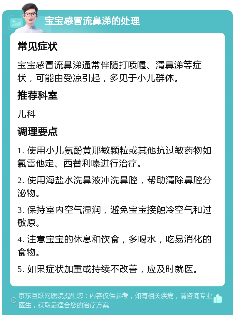 宝宝感冒流鼻涕的处理 常见症状 宝宝感冒流鼻涕通常伴随打喷嚏、清鼻涕等症状，可能由受凉引起，多见于小儿群体。 推荐科室 儿科 调理要点 1. 使用小儿氨酚黄那敏颗粒或其他抗过敏药物如氯雷他定、西替利嗪进行治疗。 2. 使用海盐水洗鼻液冲洗鼻腔，帮助清除鼻腔分泌物。 3. 保持室内空气湿润，避免宝宝接触冷空气和过敏原。 4. 注意宝宝的休息和饮食，多喝水，吃易消化的食物。 5. 如果症状加重或持续不改善，应及时就医。