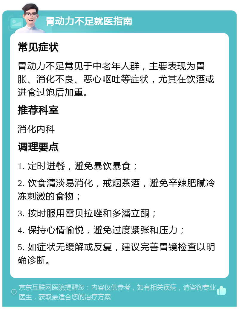 胃动力不足就医指南 常见症状 胃动力不足常见于中老年人群，主要表现为胃胀、消化不良、恶心呕吐等症状，尤其在饮酒或进食过饱后加重。 推荐科室 消化内科 调理要点 1. 定时进餐，避免暴饮暴食； 2. 饮食清淡易消化，戒烟茶酒，避免辛辣肥腻冷冻刺激的食物； 3. 按时服用雷贝拉唑和多潘立酮； 4. 保持心情愉悦，避免过度紧张和压力； 5. 如症状无缓解或反复，建议完善胃镜检查以明确诊断。