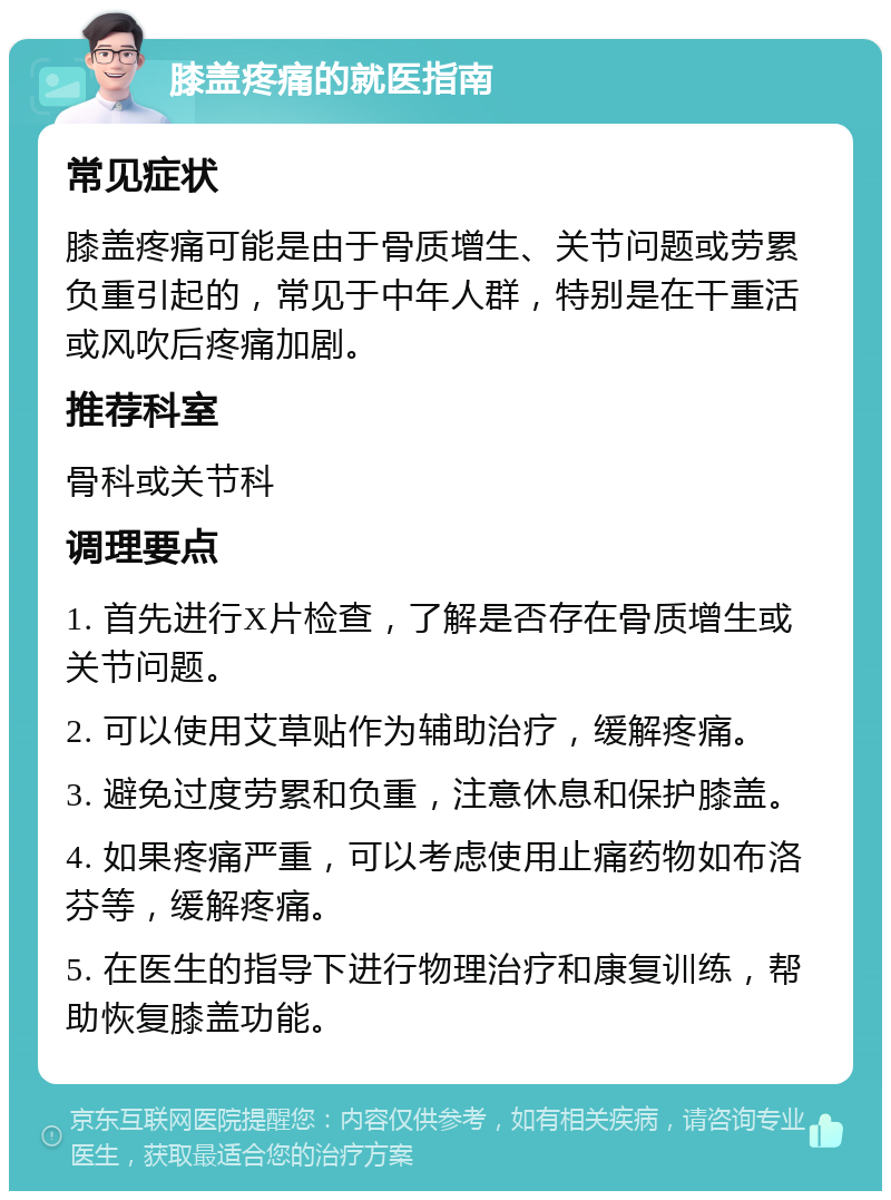 膝盖疼痛的就医指南 常见症状 膝盖疼痛可能是由于骨质增生、关节问题或劳累负重引起的，常见于中年人群，特别是在干重活或风吹后疼痛加剧。 推荐科室 骨科或关节科 调理要点 1. 首先进行X片检查，了解是否存在骨质增生或关节问题。 2. 可以使用艾草贴作为辅助治疗，缓解疼痛。 3. 避免过度劳累和负重，注意休息和保护膝盖。 4. 如果疼痛严重，可以考虑使用止痛药物如布洛芬等，缓解疼痛。 5. 在医生的指导下进行物理治疗和康复训练，帮助恢复膝盖功能。