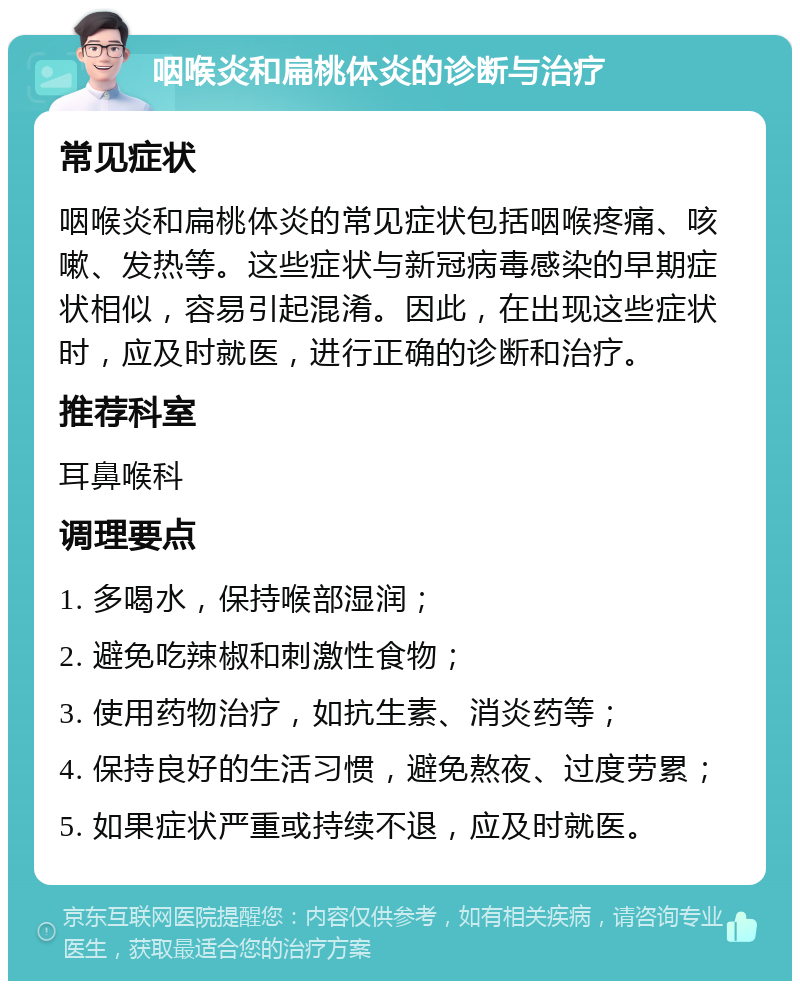 咽喉炎和扁桃体炎的诊断与治疗 常见症状 咽喉炎和扁桃体炎的常见症状包括咽喉疼痛、咳嗽、发热等。这些症状与新冠病毒感染的早期症状相似，容易引起混淆。因此，在出现这些症状时，应及时就医，进行正确的诊断和治疗。 推荐科室 耳鼻喉科 调理要点 1. 多喝水，保持喉部湿润； 2. 避免吃辣椒和刺激性食物； 3. 使用药物治疗，如抗生素、消炎药等； 4. 保持良好的生活习惯，避免熬夜、过度劳累； 5. 如果症状严重或持续不退，应及时就医。