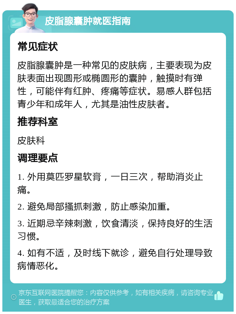 皮脂腺囊肿就医指南 常见症状 皮脂腺囊肿是一种常见的皮肤病，主要表现为皮肤表面出现圆形或椭圆形的囊肿，触摸时有弹性，可能伴有红肿、疼痛等症状。易感人群包括青少年和成年人，尤其是油性皮肤者。 推荐科室 皮肤科 调理要点 1. 外用莫匹罗星软膏，一日三次，帮助消炎止痛。 2. 避免局部搔抓刺激，防止感染加重。 3. 近期忌辛辣刺激，饮食清淡，保持良好的生活习惯。 4. 如有不适，及时线下就诊，避免自行处理导致病情恶化。