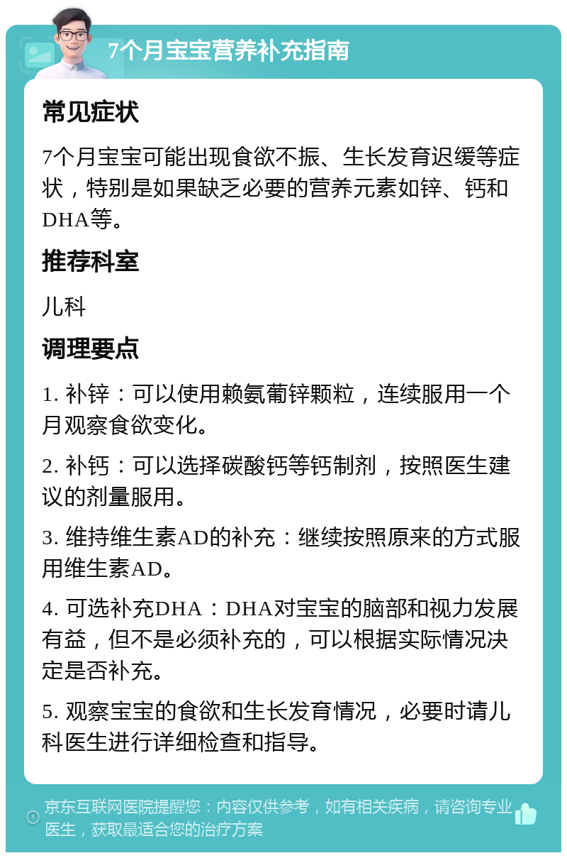 7个月宝宝营养补充指南 常见症状 7个月宝宝可能出现食欲不振、生长发育迟缓等症状，特别是如果缺乏必要的营养元素如锌、钙和DHA等。 推荐科室 儿科 调理要点 1. 补锌：可以使用赖氨葡锌颗粒，连续服用一个月观察食欲变化。 2. 补钙：可以选择碳酸钙等钙制剂，按照医生建议的剂量服用。 3. 维持维生素AD的补充：继续按照原来的方式服用维生素AD。 4. 可选补充DHA：DHA对宝宝的脑部和视力发展有益，但不是必须补充的，可以根据实际情况决定是否补充。 5. 观察宝宝的食欲和生长发育情况，必要时请儿科医生进行详细检查和指导。