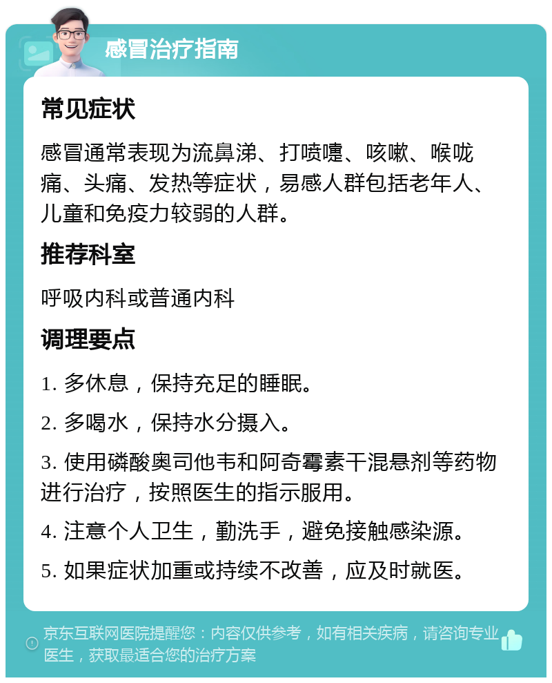 感冒治疗指南 常见症状 感冒通常表现为流鼻涕、打喷嚏、咳嗽、喉咙痛、头痛、发热等症状，易感人群包括老年人、儿童和免疫力较弱的人群。 推荐科室 呼吸内科或普通内科 调理要点 1. 多休息，保持充足的睡眠。 2. 多喝水，保持水分摄入。 3. 使用磷酸奥司他韦和阿奇霉素干混悬剂等药物进行治疗，按照医生的指示服用。 4. 注意个人卫生，勤洗手，避免接触感染源。 5. 如果症状加重或持续不改善，应及时就医。