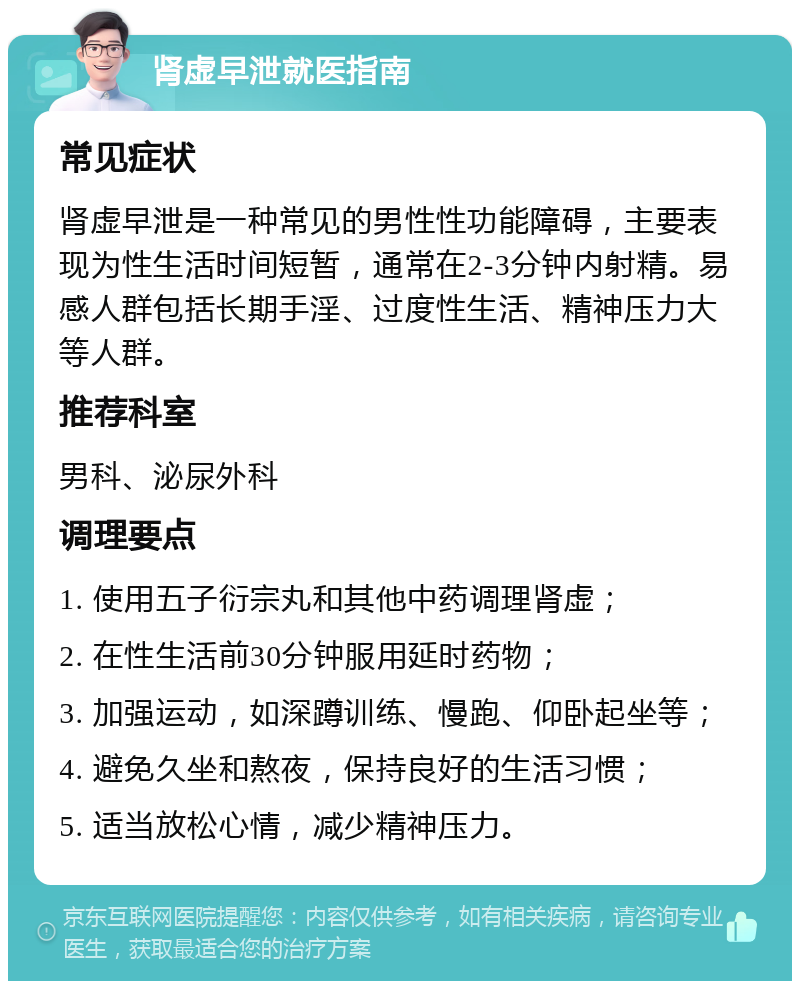 肾虚早泄就医指南 常见症状 肾虚早泄是一种常见的男性性功能障碍，主要表现为性生活时间短暂，通常在2-3分钟内射精。易感人群包括长期手淫、过度性生活、精神压力大等人群。 推荐科室 男科、泌尿外科 调理要点 1. 使用五子衍宗丸和其他中药调理肾虚； 2. 在性生活前30分钟服用延时药物； 3. 加强运动，如深蹲训练、慢跑、仰卧起坐等； 4. 避免久坐和熬夜，保持良好的生活习惯； 5. 适当放松心情，减少精神压力。