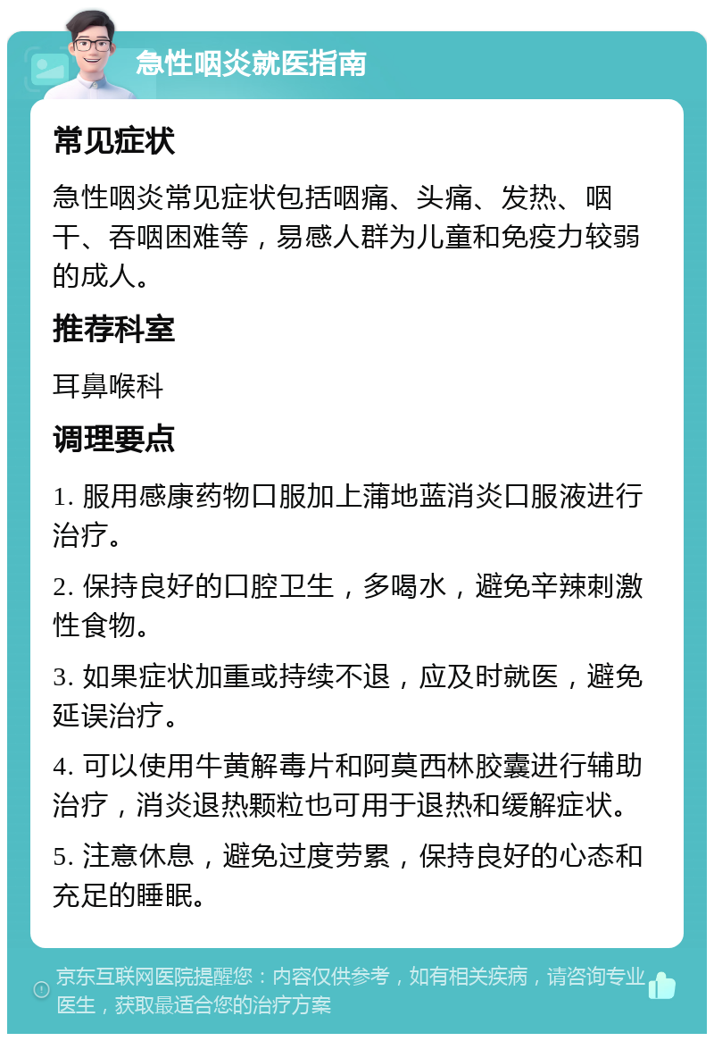 急性咽炎就医指南 常见症状 急性咽炎常见症状包括咽痛、头痛、发热、咽干、吞咽困难等，易感人群为儿童和免疫力较弱的成人。 推荐科室 耳鼻喉科 调理要点 1. 服用感康药物口服加上蒲地蓝消炎口服液进行治疗。 2. 保持良好的口腔卫生，多喝水，避免辛辣刺激性食物。 3. 如果症状加重或持续不退，应及时就医，避免延误治疗。 4. 可以使用牛黄解毒片和阿莫西林胶囊进行辅助治疗，消炎退热颗粒也可用于退热和缓解症状。 5. 注意休息，避免过度劳累，保持良好的心态和充足的睡眠。