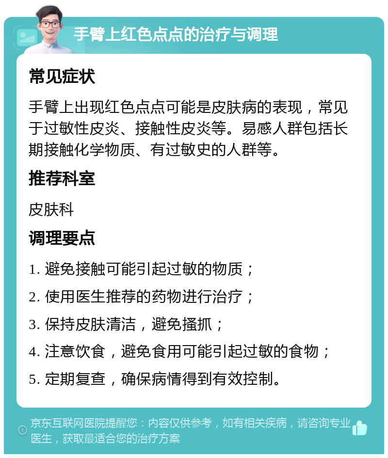 手臂上红色点点的治疗与调理 常见症状 手臂上出现红色点点可能是皮肤病的表现，常见于过敏性皮炎、接触性皮炎等。易感人群包括长期接触化学物质、有过敏史的人群等。 推荐科室 皮肤科 调理要点 1. 避免接触可能引起过敏的物质； 2. 使用医生推荐的药物进行治疗； 3. 保持皮肤清洁，避免搔抓； 4. 注意饮食，避免食用可能引起过敏的食物； 5. 定期复查，确保病情得到有效控制。