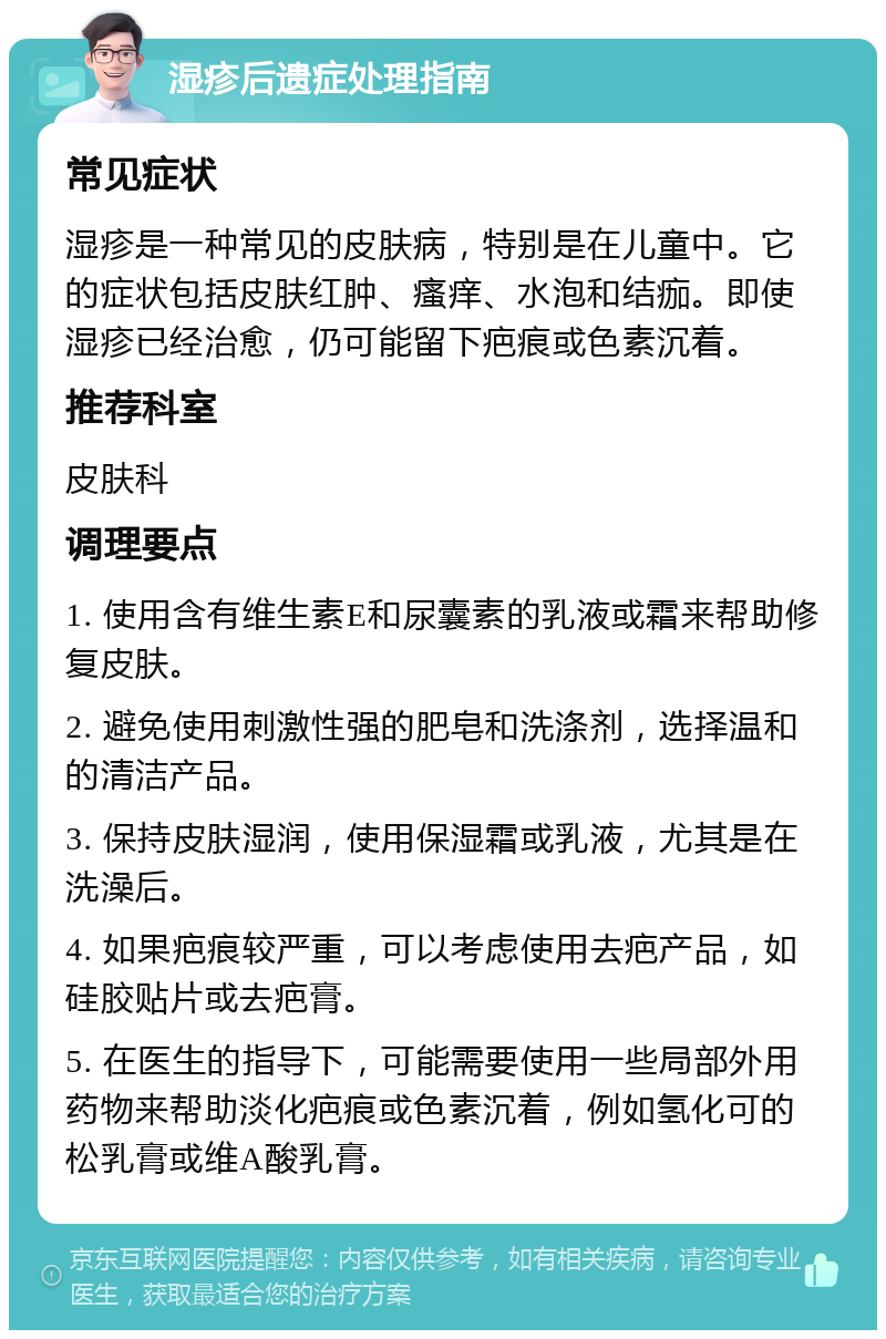 湿疹后遗症处理指南 常见症状 湿疹是一种常见的皮肤病，特别是在儿童中。它的症状包括皮肤红肿、瘙痒、水泡和结痂。即使湿疹已经治愈，仍可能留下疤痕或色素沉着。 推荐科室 皮肤科 调理要点 1. 使用含有维生素E和尿囊素的乳液或霜来帮助修复皮肤。 2. 避免使用刺激性强的肥皂和洗涤剂，选择温和的清洁产品。 3. 保持皮肤湿润，使用保湿霜或乳液，尤其是在洗澡后。 4. 如果疤痕较严重，可以考虑使用去疤产品，如硅胶贴片或去疤膏。 5. 在医生的指导下，可能需要使用一些局部外用药物来帮助淡化疤痕或色素沉着，例如氢化可的松乳膏或维A酸乳膏。