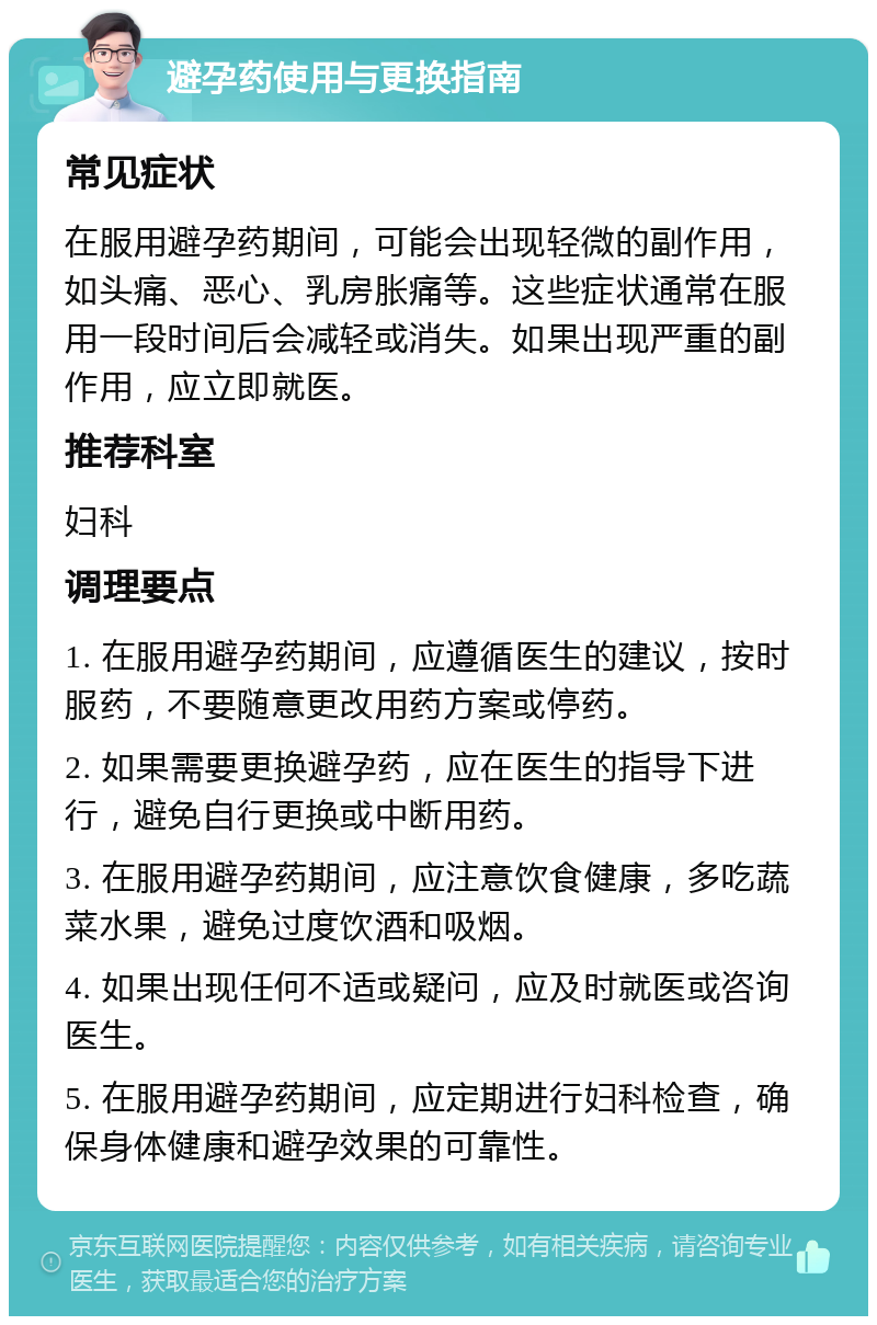 避孕药使用与更换指南 常见症状 在服用避孕药期间，可能会出现轻微的副作用，如头痛、恶心、乳房胀痛等。这些症状通常在服用一段时间后会减轻或消失。如果出现严重的副作用，应立即就医。 推荐科室 妇科 调理要点 1. 在服用避孕药期间，应遵循医生的建议，按时服药，不要随意更改用药方案或停药。 2. 如果需要更换避孕药，应在医生的指导下进行，避免自行更换或中断用药。 3. 在服用避孕药期间，应注意饮食健康，多吃蔬菜水果，避免过度饮酒和吸烟。 4. 如果出现任何不适或疑问，应及时就医或咨询医生。 5. 在服用避孕药期间，应定期进行妇科检查，确保身体健康和避孕效果的可靠性。