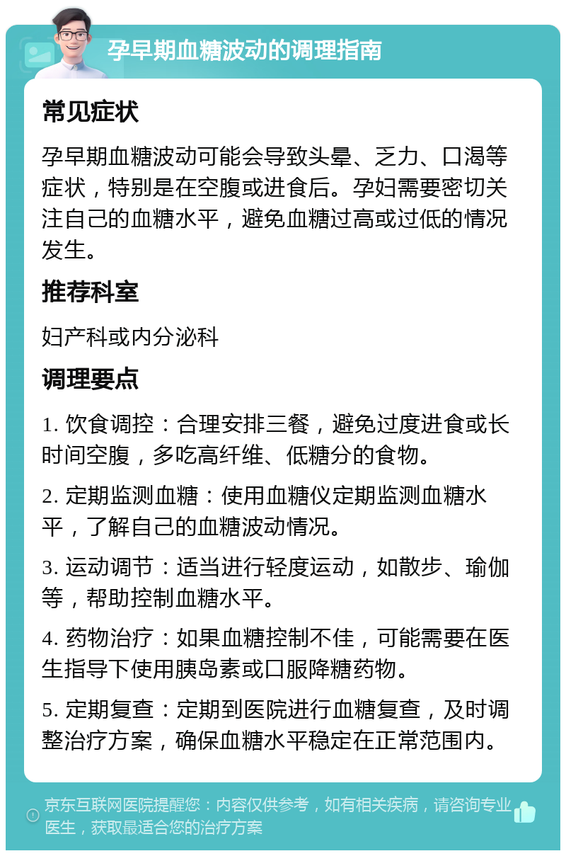 孕早期血糖波动的调理指南 常见症状 孕早期血糖波动可能会导致头晕、乏力、口渴等症状，特别是在空腹或进食后。孕妇需要密切关注自己的血糖水平，避免血糖过高或过低的情况发生。 推荐科室 妇产科或内分泌科 调理要点 1. 饮食调控：合理安排三餐，避免过度进食或长时间空腹，多吃高纤维、低糖分的食物。 2. 定期监测血糖：使用血糖仪定期监测血糖水平，了解自己的血糖波动情况。 3. 运动调节：适当进行轻度运动，如散步、瑜伽等，帮助控制血糖水平。 4. 药物治疗：如果血糖控制不佳，可能需要在医生指导下使用胰岛素或口服降糖药物。 5. 定期复查：定期到医院进行血糖复查，及时调整治疗方案，确保血糖水平稳定在正常范围内。