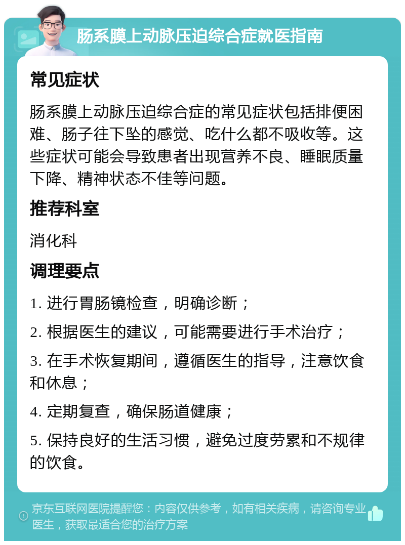 肠系膜上动脉压迫综合症就医指南 常见症状 肠系膜上动脉压迫综合症的常见症状包括排便困难、肠子往下坠的感觉、吃什么都不吸收等。这些症状可能会导致患者出现营养不良、睡眠质量下降、精神状态不佳等问题。 推荐科室 消化科 调理要点 1. 进行胃肠镜检查，明确诊断； 2. 根据医生的建议，可能需要进行手术治疗； 3. 在手术恢复期间，遵循医生的指导，注意饮食和休息； 4. 定期复查，确保肠道健康； 5. 保持良好的生活习惯，避免过度劳累和不规律的饮食。