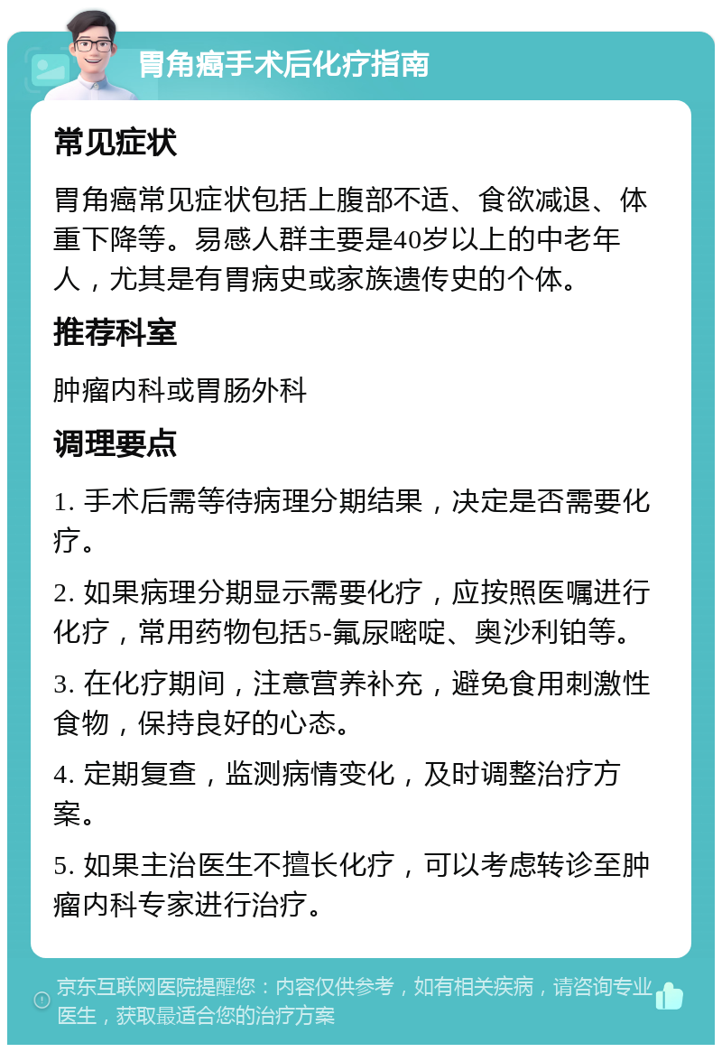 胃角癌手术后化疗指南 常见症状 胃角癌常见症状包括上腹部不适、食欲减退、体重下降等。易感人群主要是40岁以上的中老年人，尤其是有胃病史或家族遗传史的个体。 推荐科室 肿瘤内科或胃肠外科 调理要点 1. 手术后需等待病理分期结果，决定是否需要化疗。 2. 如果病理分期显示需要化疗，应按照医嘱进行化疗，常用药物包括5-氟尿嘧啶、奥沙利铂等。 3. 在化疗期间，注意营养补充，避免食用刺激性食物，保持良好的心态。 4. 定期复查，监测病情变化，及时调整治疗方案。 5. 如果主治医生不擅长化疗，可以考虑转诊至肿瘤内科专家进行治疗。