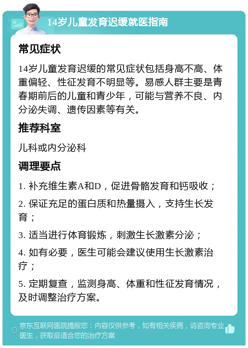 14岁儿童发育迟缓就医指南 常见症状 14岁儿童发育迟缓的常见症状包括身高不高、体重偏轻、性征发育不明显等。易感人群主要是青春期前后的儿童和青少年，可能与营养不良、内分泌失调、遗传因素等有关。 推荐科室 儿科或内分泌科 调理要点 1. 补充维生素A和D，促进骨骼发育和钙吸收； 2. 保证充足的蛋白质和热量摄入，支持生长发育； 3. 适当进行体育锻炼，刺激生长激素分泌； 4. 如有必要，医生可能会建议使用生长激素治疗； 5. 定期复查，监测身高、体重和性征发育情况，及时调整治疗方案。