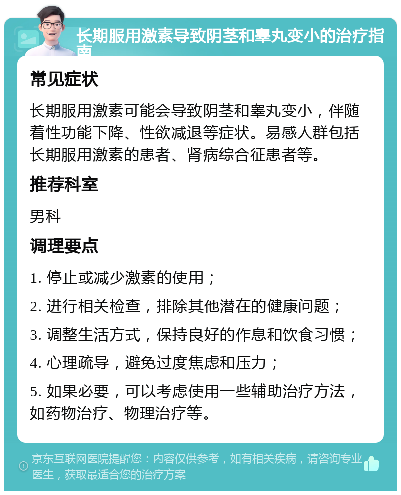 长期服用激素导致阴茎和睾丸变小的治疗指南 常见症状 长期服用激素可能会导致阴茎和睾丸变小，伴随着性功能下降、性欲减退等症状。易感人群包括长期服用激素的患者、肾病综合征患者等。 推荐科室 男科 调理要点 1. 停止或减少激素的使用； 2. 进行相关检查，排除其他潜在的健康问题； 3. 调整生活方式，保持良好的作息和饮食习惯； 4. 心理疏导，避免过度焦虑和压力； 5. 如果必要，可以考虑使用一些辅助治疗方法，如药物治疗、物理治疗等。