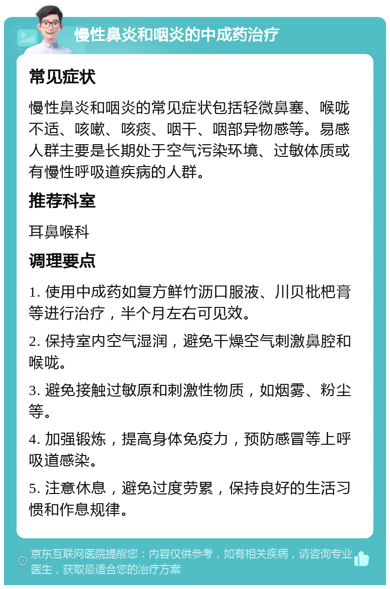 慢性鼻炎和咽炎的中成药治疗 常见症状 慢性鼻炎和咽炎的常见症状包括轻微鼻塞、喉咙不适、咳嗽、咳痰、咽干、咽部异物感等。易感人群主要是长期处于空气污染环境、过敏体质或有慢性呼吸道疾病的人群。 推荐科室 耳鼻喉科 调理要点 1. 使用中成药如复方鲜竹沥口服液、川贝枇杷膏等进行治疗，半个月左右可见效。 2. 保持室内空气湿润，避免干燥空气刺激鼻腔和喉咙。 3. 避免接触过敏原和刺激性物质，如烟雾、粉尘等。 4. 加强锻炼，提高身体免疫力，预防感冒等上呼吸道感染。 5. 注意休息，避免过度劳累，保持良好的生活习惯和作息规律。