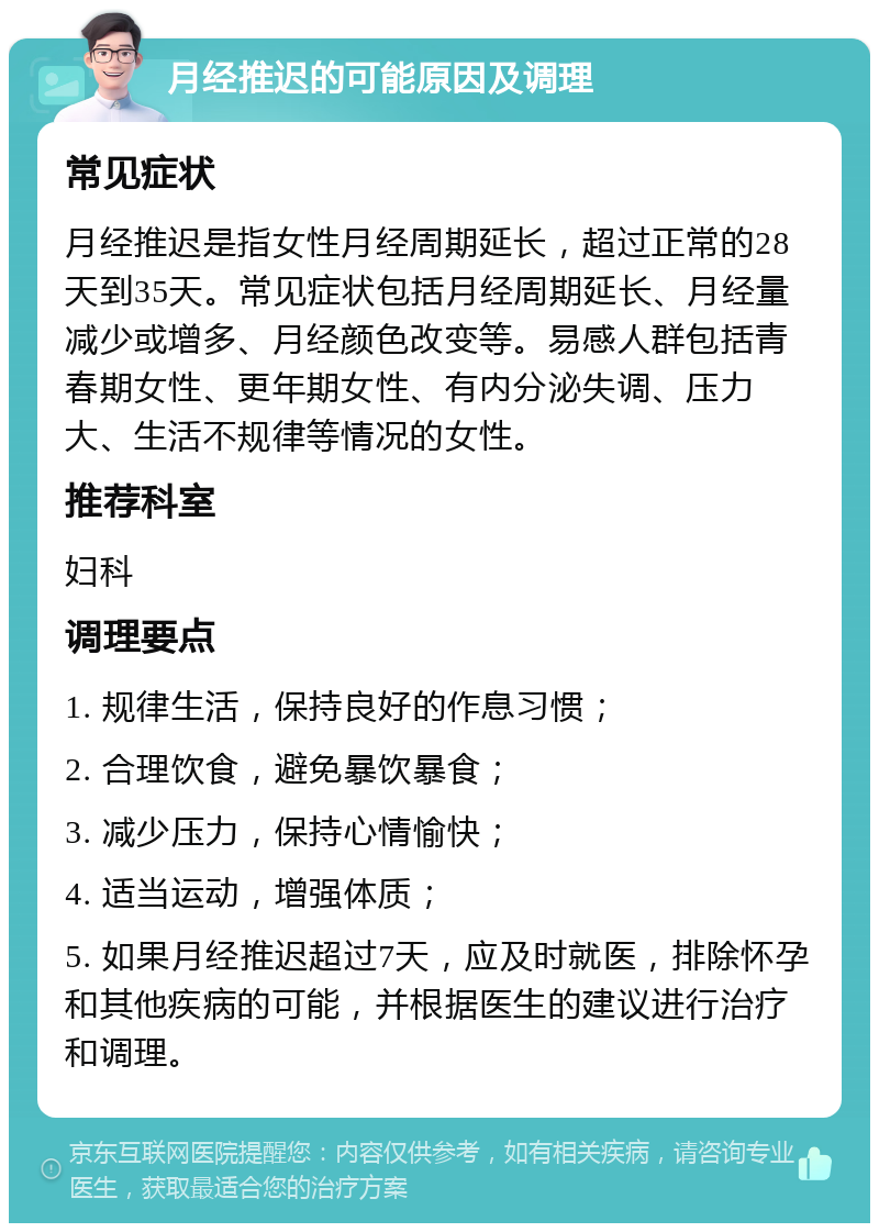 月经推迟的可能原因及调理 常见症状 月经推迟是指女性月经周期延长，超过正常的28天到35天。常见症状包括月经周期延长、月经量减少或增多、月经颜色改变等。易感人群包括青春期女性、更年期女性、有内分泌失调、压力大、生活不规律等情况的女性。 推荐科室 妇科 调理要点 1. 规律生活，保持良好的作息习惯； 2. 合理饮食，避免暴饮暴食； 3. 减少压力，保持心情愉快； 4. 适当运动，增强体质； 5. 如果月经推迟超过7天，应及时就医，排除怀孕和其他疾病的可能，并根据医生的建议进行治疗和调理。