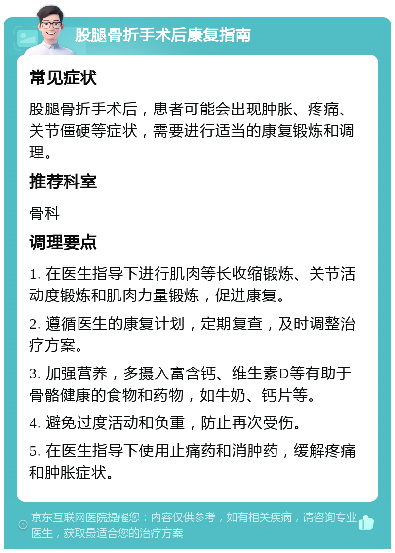 股腿骨折手术后康复指南 常见症状 股腿骨折手术后，患者可能会出现肿胀、疼痛、关节僵硬等症状，需要进行适当的康复锻炼和调理。 推荐科室 骨科 调理要点 1. 在医生指导下进行肌肉等长收缩锻炼、关节活动度锻炼和肌肉力量锻炼，促进康复。 2. 遵循医生的康复计划，定期复查，及时调整治疗方案。 3. 加强营养，多摄入富含钙、维生素D等有助于骨骼健康的食物和药物，如牛奶、钙片等。 4. 避免过度活动和负重，防止再次受伤。 5. 在医生指导下使用止痛药和消肿药，缓解疼痛和肿胀症状。