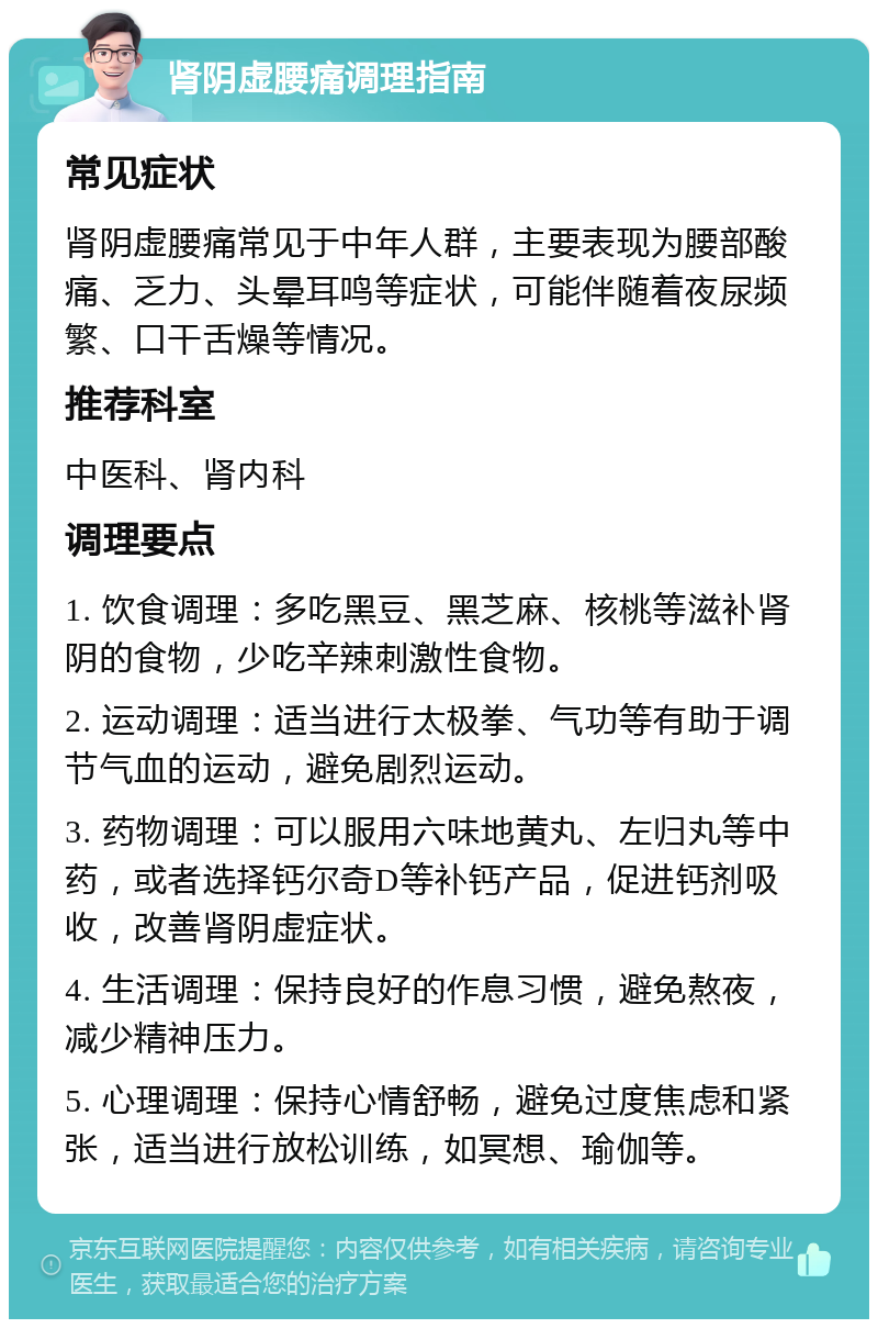 肾阴虚腰痛调理指南 常见症状 肾阴虚腰痛常见于中年人群，主要表现为腰部酸痛、乏力、头晕耳鸣等症状，可能伴随着夜尿频繁、口干舌燥等情况。 推荐科室 中医科、肾内科 调理要点 1. 饮食调理：多吃黑豆、黑芝麻、核桃等滋补肾阴的食物，少吃辛辣刺激性食物。 2. 运动调理：适当进行太极拳、气功等有助于调节气血的运动，避免剧烈运动。 3. 药物调理：可以服用六味地黄丸、左归丸等中药，或者选择钙尔奇D等补钙产品，促进钙剂吸收，改善肾阴虚症状。 4. 生活调理：保持良好的作息习惯，避免熬夜，减少精神压力。 5. 心理调理：保持心情舒畅，避免过度焦虑和紧张，适当进行放松训练，如冥想、瑜伽等。