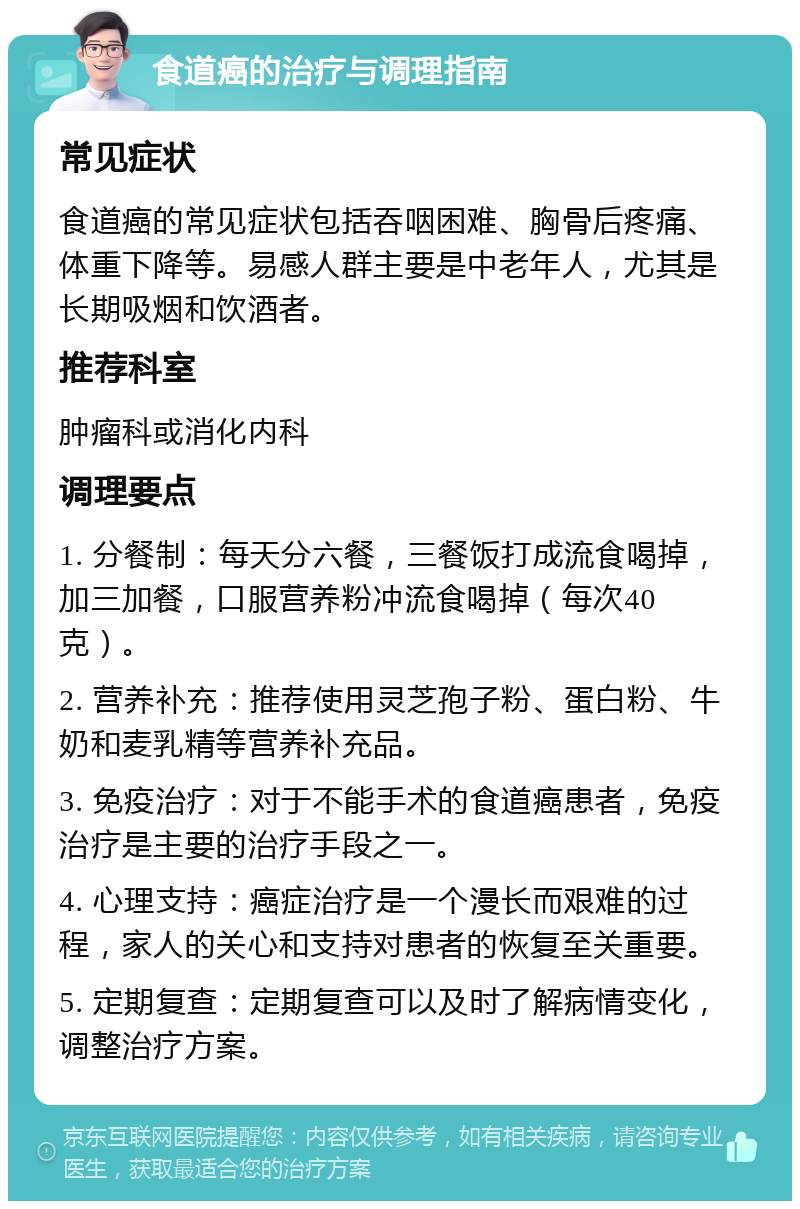 食道癌的治疗与调理指南 常见症状 食道癌的常见症状包括吞咽困难、胸骨后疼痛、体重下降等。易感人群主要是中老年人，尤其是长期吸烟和饮酒者。 推荐科室 肿瘤科或消化内科 调理要点 1. 分餐制：每天分六餐，三餐饭打成流食喝掉，加三加餐，口服营养粉冲流食喝掉（每次40克）。 2. 营养补充：推荐使用灵芝孢子粉、蛋白粉、牛奶和麦乳精等营养补充品。 3. 免疫治疗：对于不能手术的食道癌患者，免疫治疗是主要的治疗手段之一。 4. 心理支持：癌症治疗是一个漫长而艰难的过程，家人的关心和支持对患者的恢复至关重要。 5. 定期复查：定期复查可以及时了解病情变化，调整治疗方案。