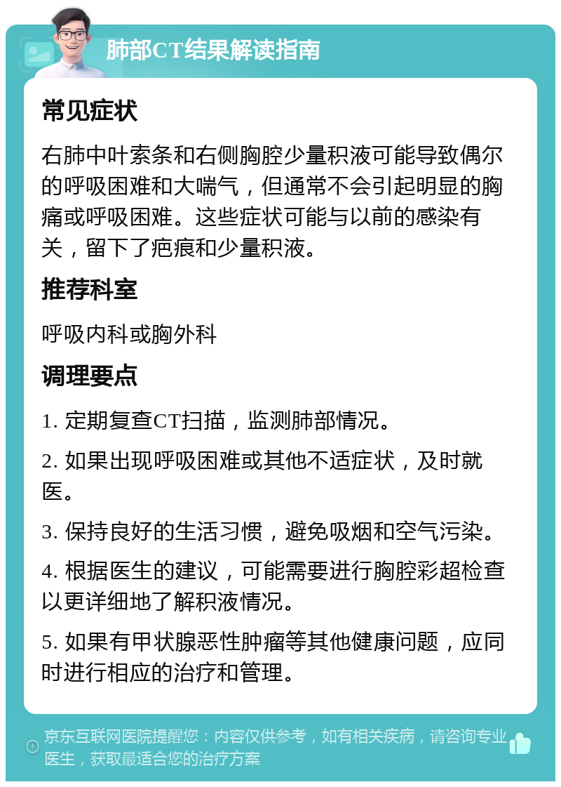 肺部CT结果解读指南 常见症状 右肺中叶索条和右侧胸腔少量积液可能导致偶尔的呼吸困难和大喘气，但通常不会引起明显的胸痛或呼吸困难。这些症状可能与以前的感染有关，留下了疤痕和少量积液。 推荐科室 呼吸内科或胸外科 调理要点 1. 定期复查CT扫描，监测肺部情况。 2. 如果出现呼吸困难或其他不适症状，及时就医。 3. 保持良好的生活习惯，避免吸烟和空气污染。 4. 根据医生的建议，可能需要进行胸腔彩超检查以更详细地了解积液情况。 5. 如果有甲状腺恶性肿瘤等其他健康问题，应同时进行相应的治疗和管理。