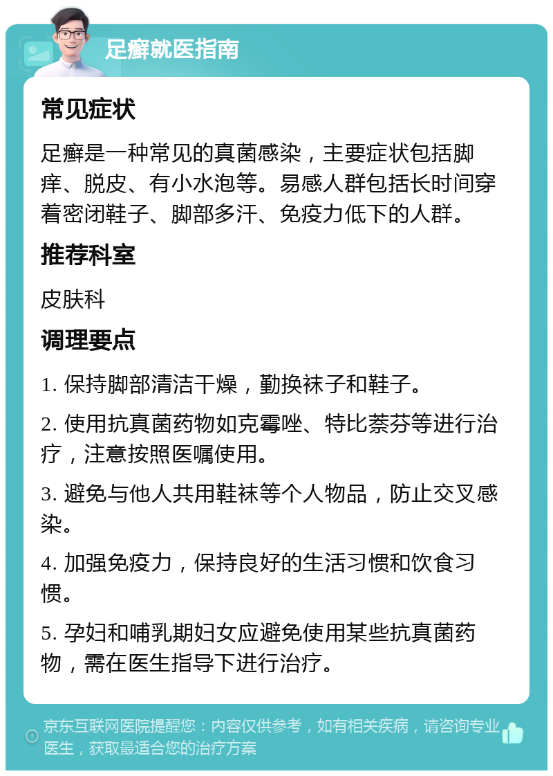 足癣就医指南 常见症状 足癣是一种常见的真菌感染，主要症状包括脚痒、脱皮、有小水泡等。易感人群包括长时间穿着密闭鞋子、脚部多汗、免疫力低下的人群。 推荐科室 皮肤科 调理要点 1. 保持脚部清洁干燥，勤换袜子和鞋子。 2. 使用抗真菌药物如克霉唑、特比萘芬等进行治疗，注意按照医嘱使用。 3. 避免与他人共用鞋袜等个人物品，防止交叉感染。 4. 加强免疫力，保持良好的生活习惯和饮食习惯。 5. 孕妇和哺乳期妇女应避免使用某些抗真菌药物，需在医生指导下进行治疗。