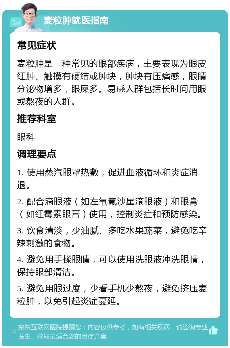 麦粒肿就医指南 常见症状 麦粒肿是一种常见的眼部疾病，主要表现为眼皮红肿、触摸有硬结或肿块，肿块有压痛感，眼睛分泌物增多，眼屎多。易感人群包括长时间用眼或熬夜的人群。 推荐科室 眼科 调理要点 1. 使用蒸汽眼罩热敷，促进血液循环和炎症消退。 2. 配合滴眼液（如左氧氟沙星滴眼液）和眼膏（如红霉素眼膏）使用，控制炎症和预防感染。 3. 饮食清淡，少油腻、多吃水果蔬菜，避免吃辛辣刺激的食物。 4. 避免用手揉眼睛，可以使用洗眼液冲洗眼睛，保持眼部清洁。 5. 避免用眼过度，少看手机少熬夜，避免挤压麦粒肿，以免引起炎症蔓延。