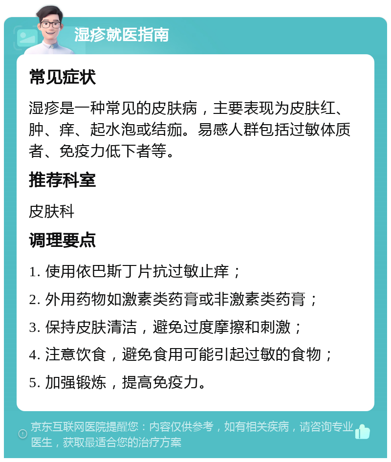 湿疹就医指南 常见症状 湿疹是一种常见的皮肤病，主要表现为皮肤红、肿、痒、起水泡或结痂。易感人群包括过敏体质者、免疫力低下者等。 推荐科室 皮肤科 调理要点 1. 使用依巴斯丁片抗过敏止痒； 2. 外用药物如激素类药膏或非激素类药膏； 3. 保持皮肤清洁，避免过度摩擦和刺激； 4. 注意饮食，避免食用可能引起过敏的食物； 5. 加强锻炼，提高免疫力。