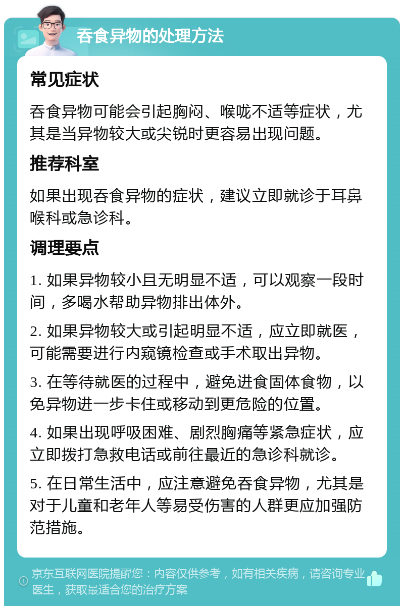 吞食异物的处理方法 常见症状 吞食异物可能会引起胸闷、喉咙不适等症状，尤其是当异物较大或尖锐时更容易出现问题。 推荐科室 如果出现吞食异物的症状，建议立即就诊于耳鼻喉科或急诊科。 调理要点 1. 如果异物较小且无明显不适，可以观察一段时间，多喝水帮助异物排出体外。 2. 如果异物较大或引起明显不适，应立即就医，可能需要进行内窥镜检查或手术取出异物。 3. 在等待就医的过程中，避免进食固体食物，以免异物进一步卡住或移动到更危险的位置。 4. 如果出现呼吸困难、剧烈胸痛等紧急症状，应立即拨打急救电话或前往最近的急诊科就诊。 5. 在日常生活中，应注意避免吞食异物，尤其是对于儿童和老年人等易受伤害的人群更应加强防范措施。