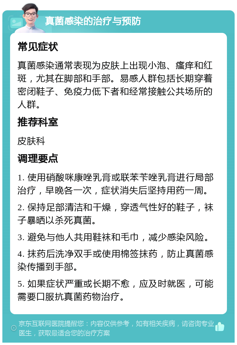 真菌感染的治疗与预防 常见症状 真菌感染通常表现为皮肤上出现小泡、瘙痒和红斑，尤其在脚部和手部。易感人群包括长期穿着密闭鞋子、免疫力低下者和经常接触公共场所的人群。 推荐科室 皮肤科 调理要点 1. 使用硝酸咪康唑乳膏或联苯苄唑乳膏进行局部治疗，早晚各一次，症状消失后坚持用药一周。 2. 保持足部清洁和干燥，穿透气性好的鞋子，袜子暴晒以杀死真菌。 3. 避免与他人共用鞋袜和毛巾，减少感染风险。 4. 抹药后洗净双手或使用棉签抹药，防止真菌感染传播到手部。 5. 如果症状严重或长期不愈，应及时就医，可能需要口服抗真菌药物治疗。