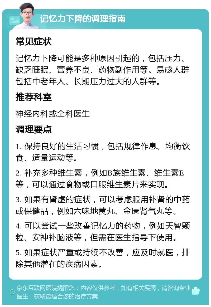 记忆力下降的调理指南 常见症状 记忆力下降可能是多种原因引起的，包括压力、缺乏睡眠、营养不良、药物副作用等。易感人群包括中老年人、长期压力过大的人群等。 推荐科室 神经内科或全科医生 调理要点 1. 保持良好的生活习惯，包括规律作息、均衡饮食、适量运动等。 2. 补充多种维生素，例如B族维生素、维生素E等，可以通过食物或口服维生素片来实现。 3. 如果有肾虚的症状，可以考虑服用补肾的中药或保健品，例如六味地黄丸、金匮肾气丸等。 4. 可以尝试一些改善记忆力的药物，例如天智颗粒、安神补脑液等，但需在医生指导下使用。 5. 如果症状严重或持续不改善，应及时就医，排除其他潜在的疾病因素。