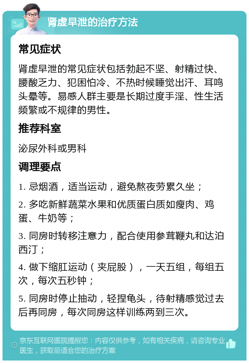 肾虚早泄的治疗方法 常见症状 肾虚早泄的常见症状包括勃起不坚、射精过快、腰酸乏力、犯困怕冷、不热时候睡觉出汗、耳鸣头晕等。易感人群主要是长期过度手淫、性生活频繁或不规律的男性。 推荐科室 泌尿外科或男科 调理要点 1. 忌烟酒，适当运动，避免熬夜劳累久坐； 2. 多吃新鲜蔬菜水果和优质蛋白质如瘦肉、鸡蛋、牛奶等； 3. 同房时转移注意力，配合使用参茸鞭丸和达泊西汀； 4. 做下缩肛运动（夹屁股），一天五组，每组五次，每次五秒钟； 5. 同房时停止抽动，轻捏龟头，待射精感觉过去后再同房，每次同房这样训练两到三次。