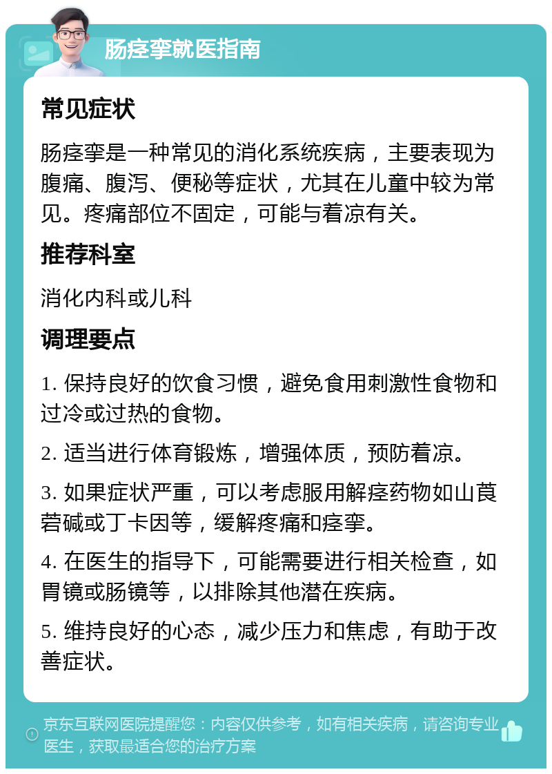 肠痉挛就医指南 常见症状 肠痉挛是一种常见的消化系统疾病，主要表现为腹痛、腹泻、便秘等症状，尤其在儿童中较为常见。疼痛部位不固定，可能与着凉有关。 推荐科室 消化内科或儿科 调理要点 1. 保持良好的饮食习惯，避免食用刺激性食物和过冷或过热的食物。 2. 适当进行体育锻炼，增强体质，预防着凉。 3. 如果症状严重，可以考虑服用解痉药物如山莨菪碱或丁卡因等，缓解疼痛和痉挛。 4. 在医生的指导下，可能需要进行相关检查，如胃镜或肠镜等，以排除其他潜在疾病。 5. 维持良好的心态，减少压力和焦虑，有助于改善症状。