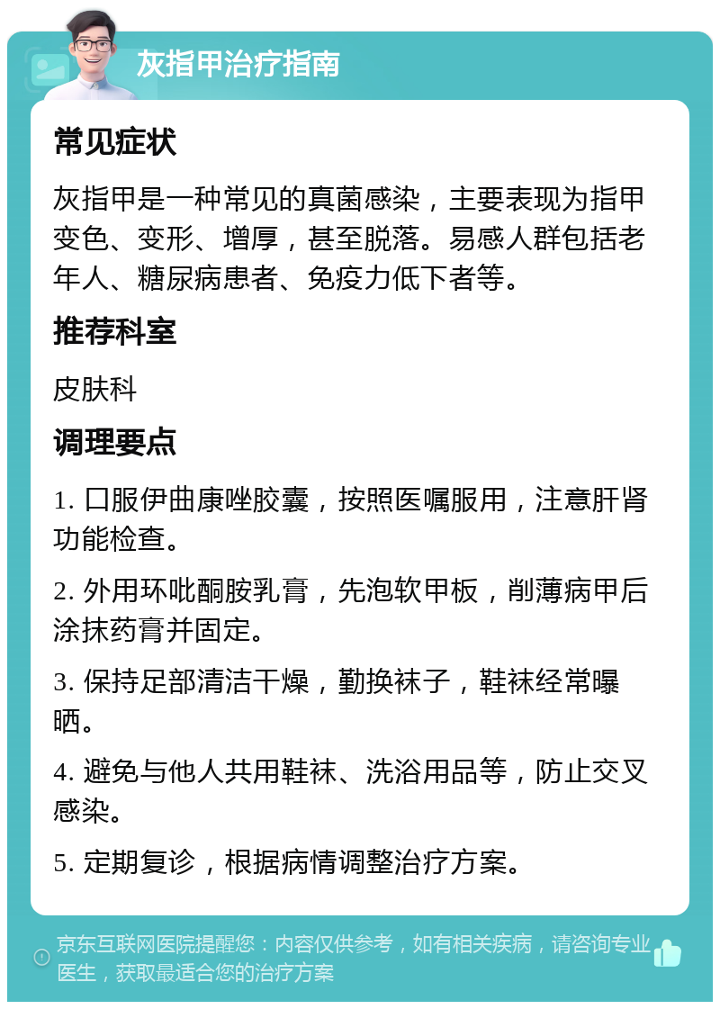 灰指甲治疗指南 常见症状 灰指甲是一种常见的真菌感染，主要表现为指甲变色、变形、增厚，甚至脱落。易感人群包括老年人、糖尿病患者、免疫力低下者等。 推荐科室 皮肤科 调理要点 1. 口服伊曲康唑胶囊，按照医嘱服用，注意肝肾功能检查。 2. 外用环吡酮胺乳膏，先泡软甲板，削薄病甲后涂抹药膏并固定。 3. 保持足部清洁干燥，勤换袜子，鞋袜经常曝晒。 4. 避免与他人共用鞋袜、洗浴用品等，防止交叉感染。 5. 定期复诊，根据病情调整治疗方案。