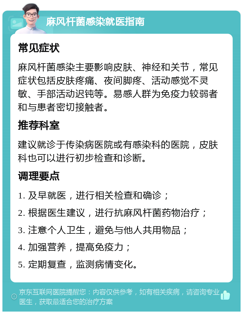 麻风杆菌感染就医指南 常见症状 麻风杆菌感染主要影响皮肤、神经和关节，常见症状包括皮肤疼痛、夜间脚疼、活动感觉不灵敏、手部活动迟钝等。易感人群为免疫力较弱者和与患者密切接触者。 推荐科室 建议就诊于传染病医院或有感染科的医院，皮肤科也可以进行初步检查和诊断。 调理要点 1. 及早就医，进行相关检查和确诊； 2. 根据医生建议，进行抗麻风杆菌药物治疗； 3. 注意个人卫生，避免与他人共用物品； 4. 加强营养，提高免疫力； 5. 定期复查，监测病情变化。