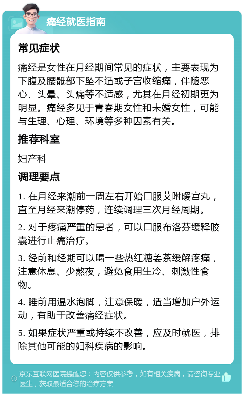 痛经就医指南 常见症状 痛经是女性在月经期间常见的症状，主要表现为下腹及腰骶部下坠不适或子宫收缩痛，伴随恶心、头晕、头痛等不适感，尤其在月经初期更为明显。痛经多见于青春期女性和未婚女性，可能与生理、心理、环境等多种因素有关。 推荐科室 妇产科 调理要点 1. 在月经来潮前一周左右开始口服艾附暖宫丸，直至月经来潮停药，连续调理三次月经周期。 2. 对于疼痛严重的患者，可以口服布洛芬缓释胶囊进行止痛治疗。 3. 经前和经期可以喝一些热红糖姜茶缓解疼痛，注意休息、少熬夜，避免食用生冷、刺激性食物。 4. 睡前用温水泡脚，注意保暖，适当增加户外运动，有助于改善痛经症状。 5. 如果症状严重或持续不改善，应及时就医，排除其他可能的妇科疾病的影响。