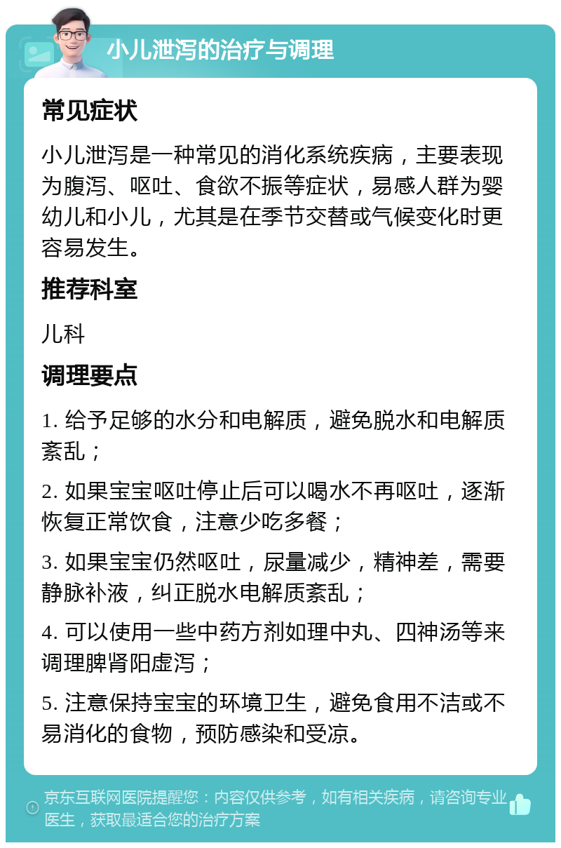 小儿泄泻的治疗与调理 常见症状 小儿泄泻是一种常见的消化系统疾病，主要表现为腹泻、呕吐、食欲不振等症状，易感人群为婴幼儿和小儿，尤其是在季节交替或气候变化时更容易发生。 推荐科室 儿科 调理要点 1. 给予足够的水分和电解质，避免脱水和电解质紊乱； 2. 如果宝宝呕吐停止后可以喝水不再呕吐，逐渐恢复正常饮食，注意少吃多餐； 3. 如果宝宝仍然呕吐，尿量减少，精神差，需要静脉补液，纠正脱水电解质紊乱； 4. 可以使用一些中药方剂如理中丸、四神汤等来调理脾肾阳虚泻； 5. 注意保持宝宝的环境卫生，避免食用不洁或不易消化的食物，预防感染和受凉。