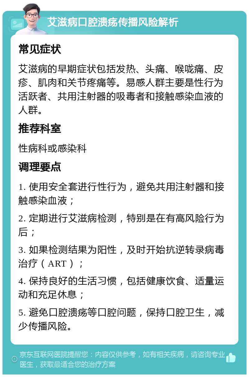 艾滋病口腔溃疡传播风险解析 常见症状 艾滋病的早期症状包括发热、头痛、喉咙痛、皮疹、肌肉和关节疼痛等。易感人群主要是性行为活跃者、共用注射器的吸毒者和接触感染血液的人群。 推荐科室 性病科或感染科 调理要点 1. 使用安全套进行性行为，避免共用注射器和接触感染血液； 2. 定期进行艾滋病检测，特别是在有高风险行为后； 3. 如果检测结果为阳性，及时开始抗逆转录病毒治疗（ART）； 4. 保持良好的生活习惯，包括健康饮食、适量运动和充足休息； 5. 避免口腔溃疡等口腔问题，保持口腔卫生，减少传播风险。